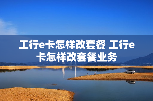 工行e卡怎样改套餐 工行e卡怎样改套餐业务