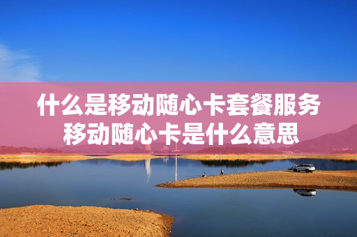 什么是移动随心卡套餐服务 移动随心卡是什么意思