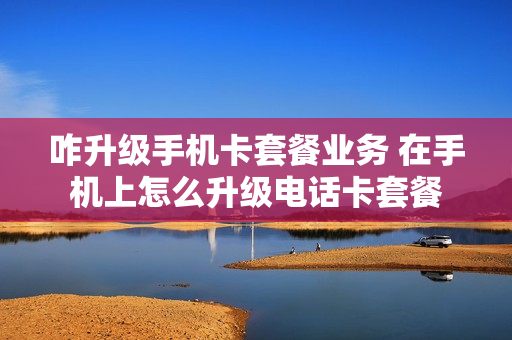 咋升级手机卡套餐业务 在手机上怎么升级电话卡套餐