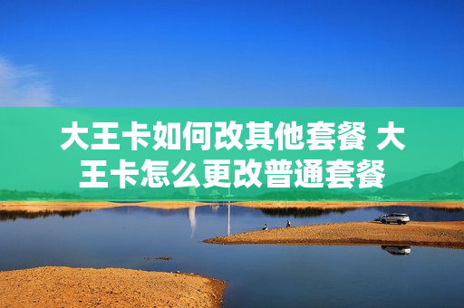 大王卡如何改其他套餐 大王卡怎么更改普通套餐