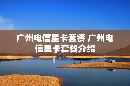 广州电信星卡套餐 广州电信星卡套餐介绍