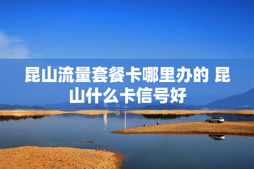昆山流量套餐卡哪里办的 昆山什么卡信号好