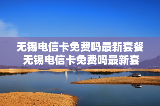 无锡电信卡免费吗最新套餐 无锡电信卡免费吗最新套餐是什么