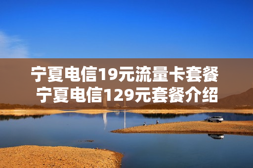 宁夏电信19元流量卡套餐 宁夏电信129元套餐介绍