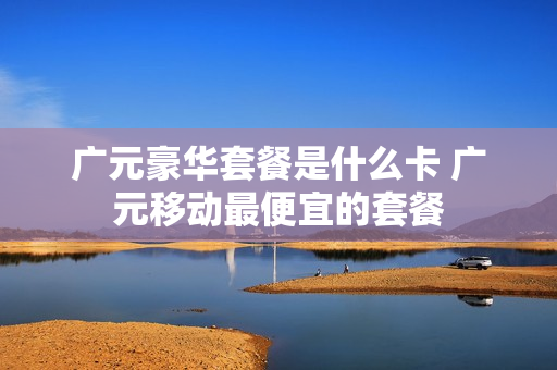 广元豪华套餐是什么卡 广元移动最便宜的套餐