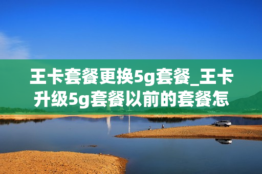 王卡套餐更换5g套餐_王卡升级5g套餐以前的套餐怎么办