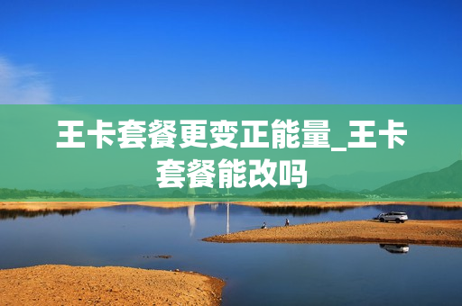 王卡套餐更变正能量_王卡套餐能改吗