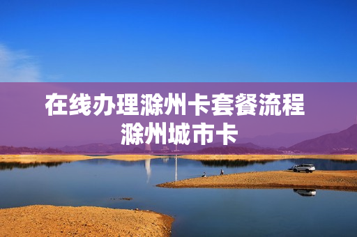 在线办理滁州卡套餐流程 滁州城市卡
