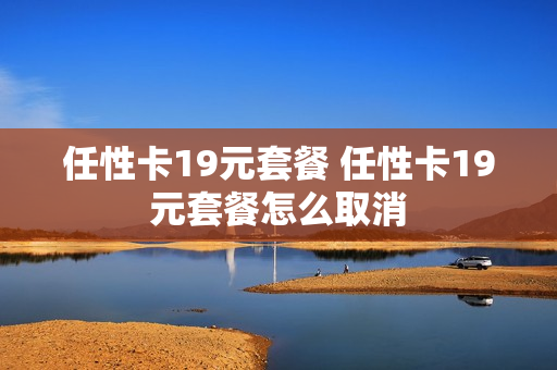 任性卡19元套餐 任性卡19元套餐怎么取消