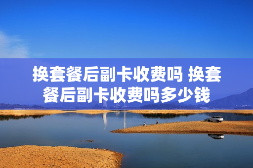 换套餐后副卡收费吗 换套餐后副卡收费吗多少钱