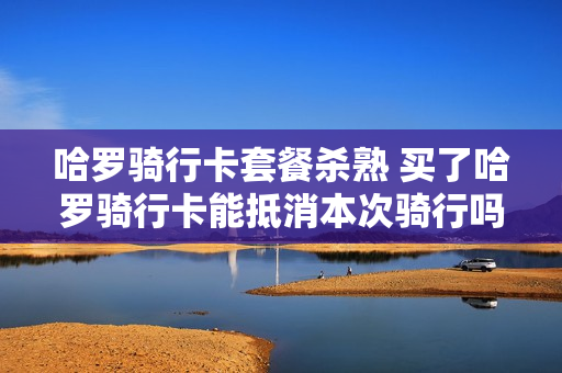 哈罗骑行卡套餐杀熟 买了哈罗骑行卡能抵消本次骑行吗