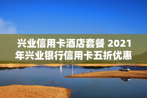 兴业信用卡酒店套餐 2021年兴业银行信用卡五折优惠活动