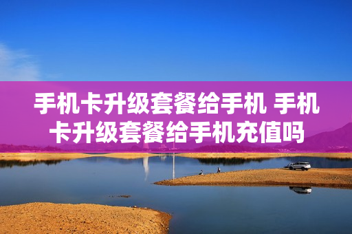 手机卡升级套餐给手机 手机卡升级套餐给手机充值吗