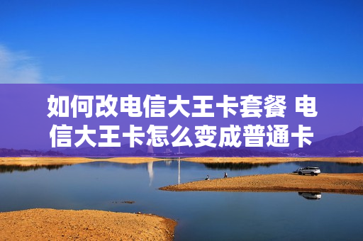 如何改电信大王卡套餐 电信大王卡怎么变成普通卡