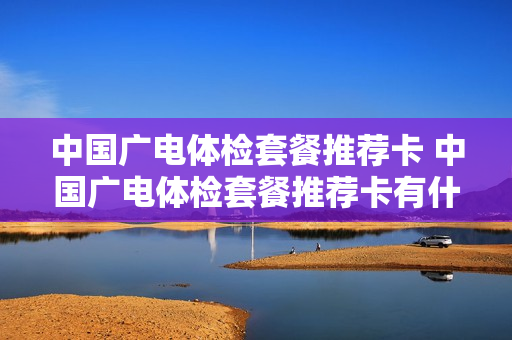 中国广电体检套餐推荐卡 中国广电体检套餐推荐卡有什么用