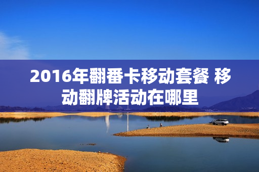 2016年翻番卡移动套餐 移动翻牌活动在哪里