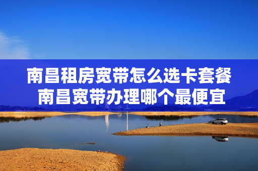 南昌租房宽带怎么选卡套餐 南昌宽带办理哪个最便宜