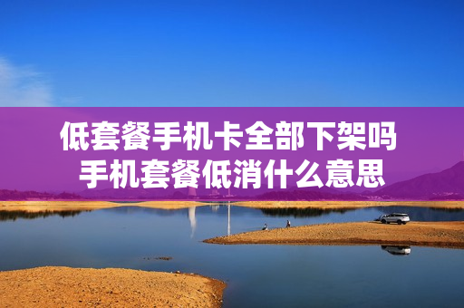 低套餐手机卡全部下架吗 手机套餐低消什么意思