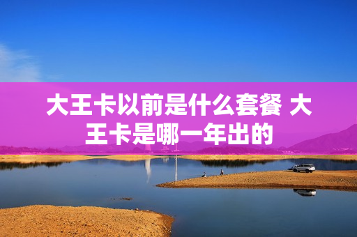 大王卡以前是什么套餐 大王卡是哪一年出的