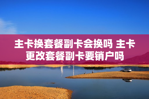 主卡换套餐副卡会换吗 主卡更改套餐副卡要销户吗