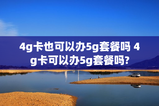 4g卡也可以办5g套餐吗 4g卡可以办5g套餐吗?