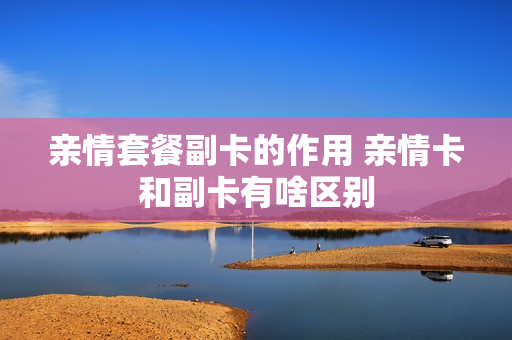 亲情套餐副卡的作用 亲情卡和副卡有啥区别