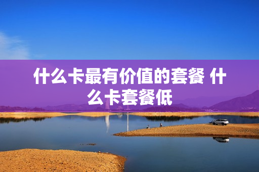什么卡最有价值的套餐 什么卡套餐低