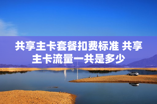 共享主卡套餐扣费标准 共享主卡流量一共是多少