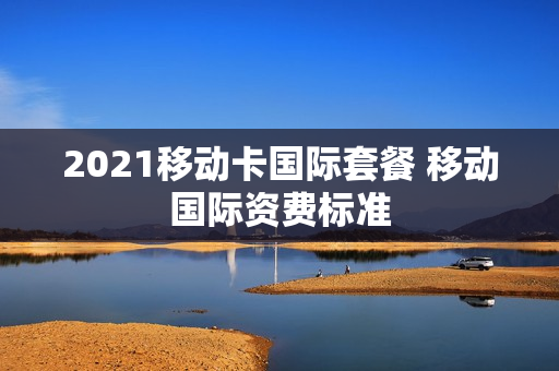 2021移动卡国际套餐 移动国际资费标准