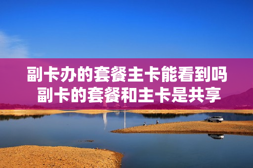 副卡办的套餐主卡能看到吗 副卡的套餐和主卡是共享的吗