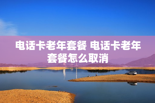 电话卡老年套餐 电话卡老年套餐怎么取消
