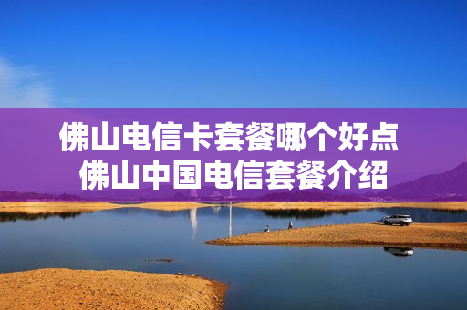 佛山电信卡套餐哪个好点 佛山中国电信套餐介绍