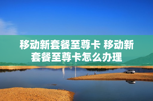 移动新套餐至尊卡 移动新套餐至尊卡怎么办理