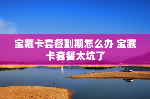 宝藏卡套餐到期怎么办 宝藏卡套餐太坑了