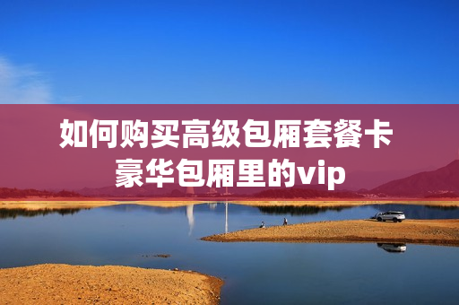 如何购买高级包厢套餐卡 豪华包厢里的vip