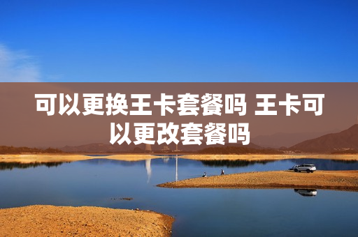 可以更换王卡套餐吗 王卡可以更改套餐吗