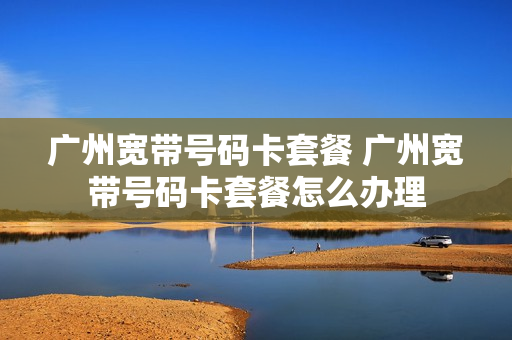 广州宽带号码卡套餐 广州宽带号码卡套餐怎么办理