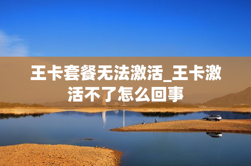 王卡套餐无法激活_王卡激活不了怎么回事