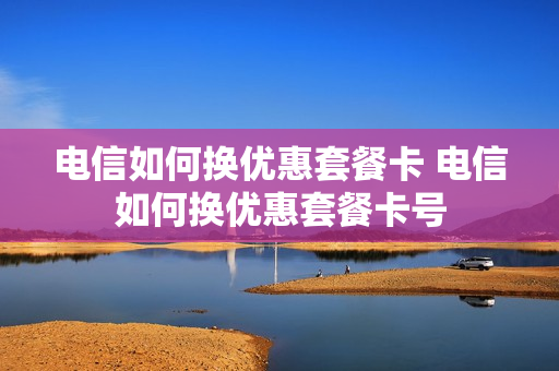 电信如何换优惠套餐卡 电信如何换优惠套餐卡号