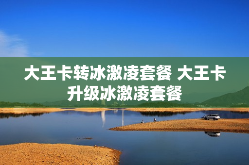 大王卡转冰激凌套餐 大王卡升级冰激凌套餐