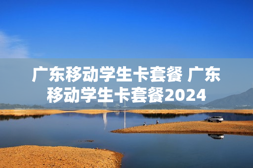 广东移动学生卡套餐 广东移动学生卡套餐2024
