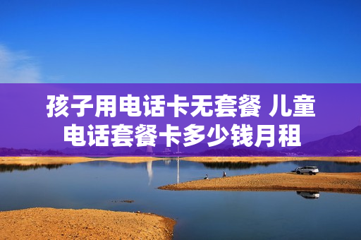 孩子用电话卡无套餐 儿童电话套餐卡多少钱月租