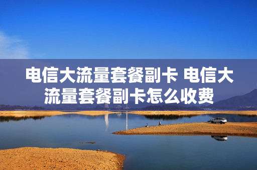 电信大流量套餐副卡 电信大流量套餐副卡怎么收费