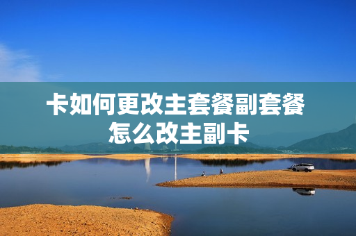 卡如何更改主套餐副套餐 怎么改主副卡
