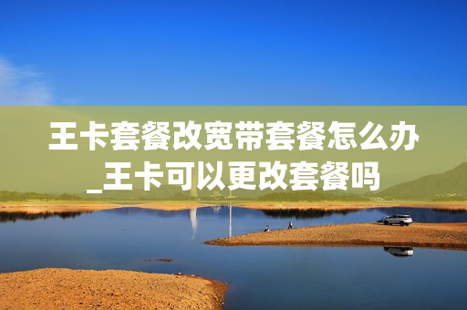王卡套餐改宽带套餐怎么办_王卡可以更改套餐吗