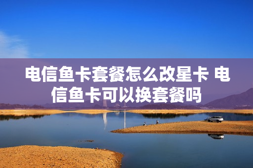 电信鱼卡套餐怎么改星卡 电信鱼卡可以换套餐吗