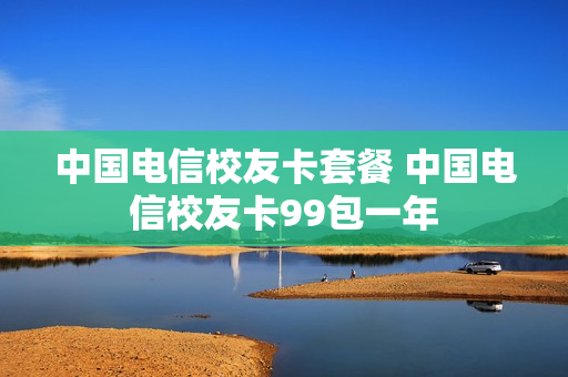 中国电信校友卡套餐 中国电信校友卡99包一年