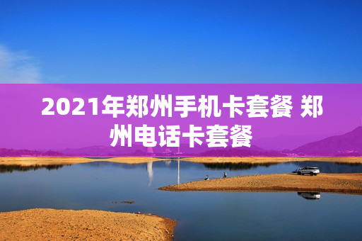 2021年郑州手机卡套餐 郑州电话卡套餐