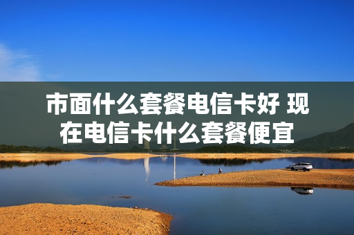 市面什么套餐电信卡好 现在电信卡什么套餐便宜