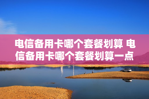 电信备用卡哪个套餐划算 电信备用卡哪个套餐划算一点